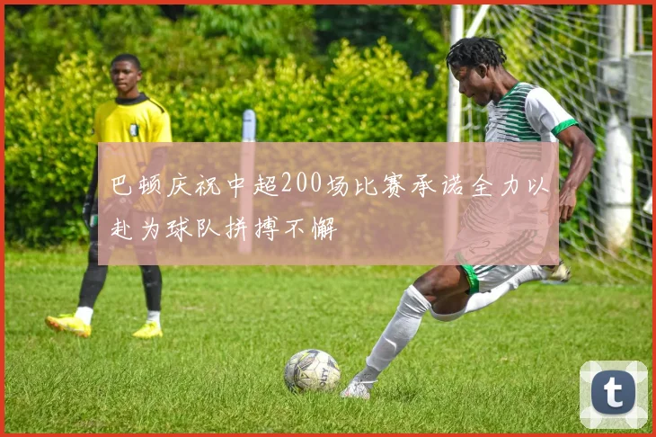 巴顿庆祝中超200场比赛承诺全力以赴为球队拼搏不懈