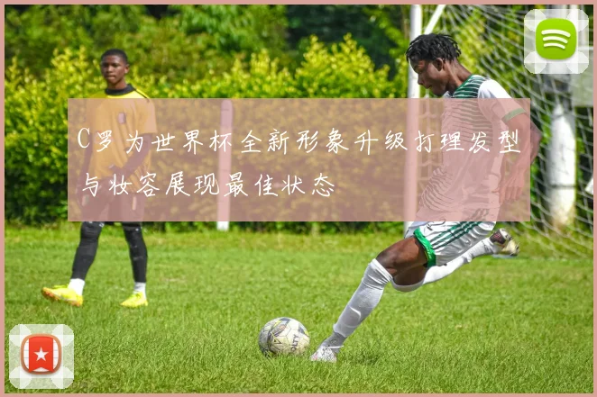 C罗为世界杯全新形象升级打理发型与妆容展现最佳状态