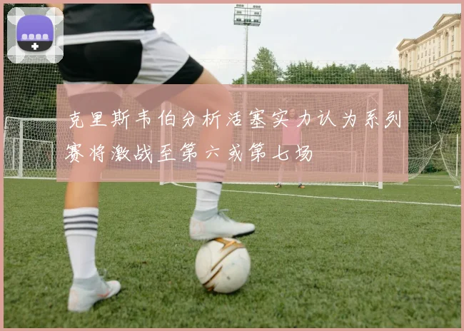 克里斯韦伯分析活塞实力认为系列赛将激战至第六或第七场
