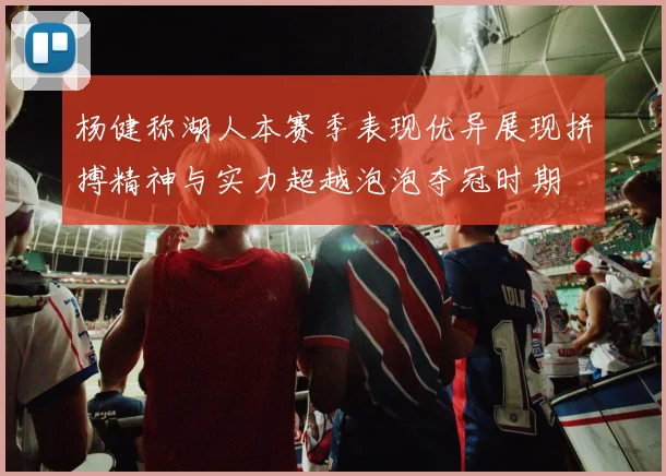 杨健称湖人本赛季表现优异展现拼搏精神与实力超越泡泡夺冠时期