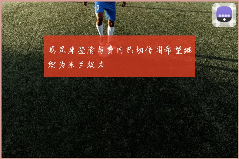 恩昆库澄清与费内巴切传闻希望继续为米兰效力