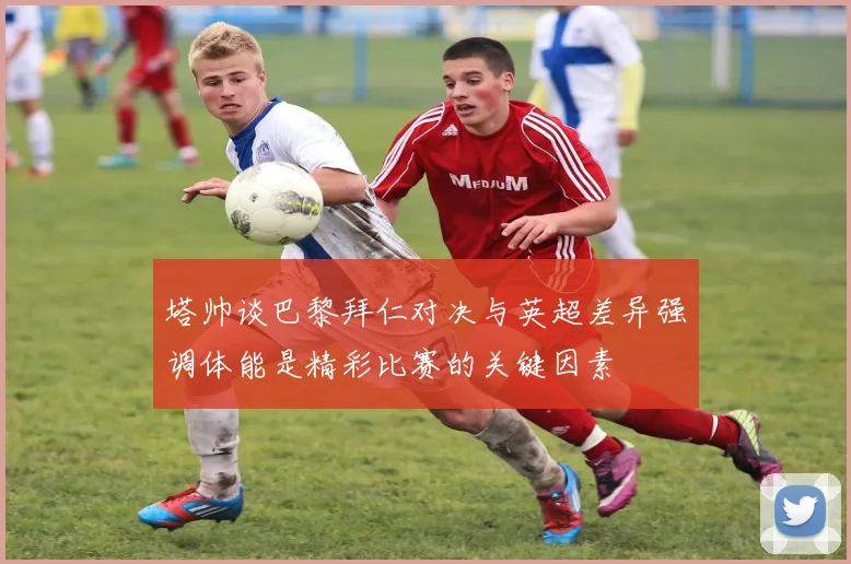 塔帅谈巴黎拜仁对决与英超差异强调体能是精彩比赛的关键因素