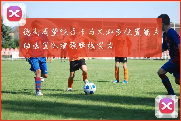 德尚渴望征召卡马文加多位置能力助法国队增强锋线实力