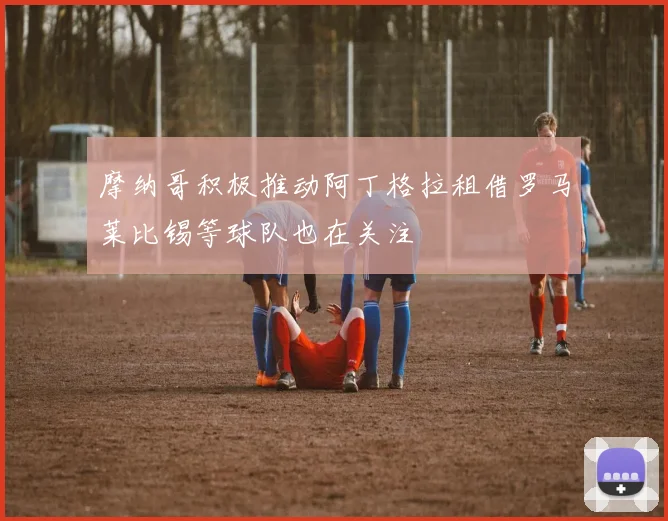 摩纳哥积极推动阿丁格拉租借罗马莱比锡等球队也在关注
