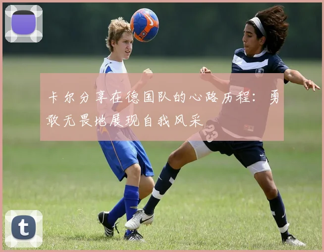 卡尔分享在德国队的心路历程：勇敢无畏地展现自我风采