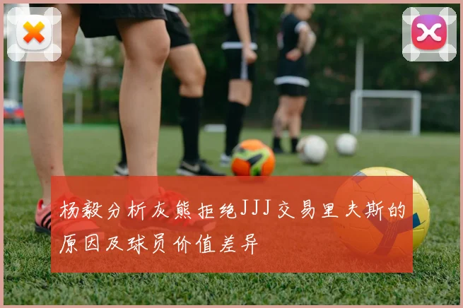 杨毅分析灰熊拒绝JJJ交易里夫斯的原因及球员价值差异