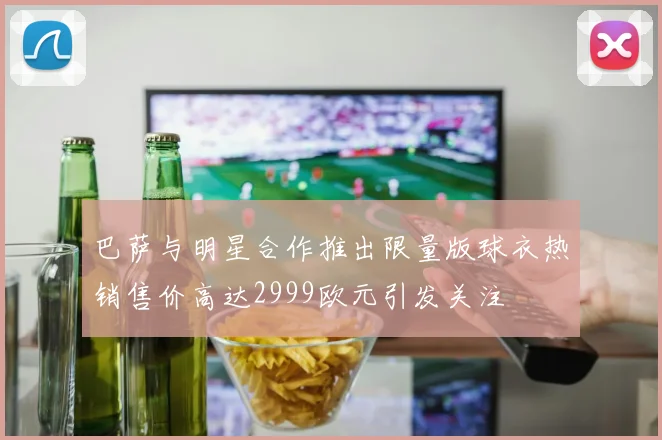 巴萨与明星合作推出限量版球衣热销售价高达2999欧元引发关注