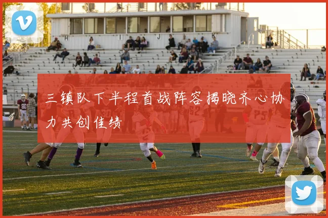 三镇队下半程首战阵容揭晓齐心协力共创佳绩
