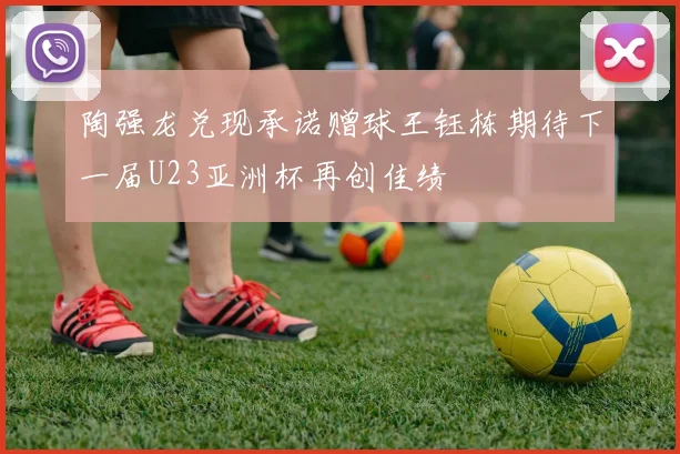陶强龙兑现承诺赠球王钰栋期待下一届U23亚洲杯再创佳绩