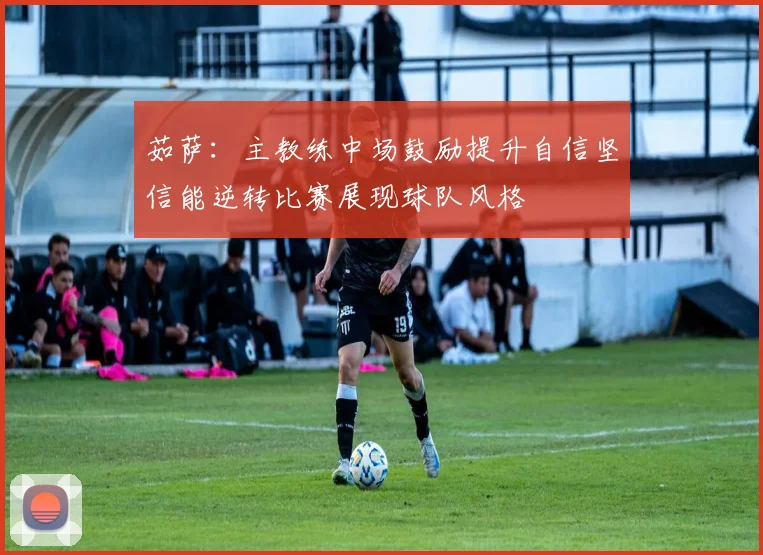 茹萨：主教练中场鼓励提升自信坚信能逆转比赛展现球队风格