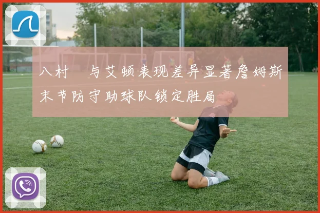 八村塁与艾顿表现差异显著詹姆斯末节防守助球队锁定胜局