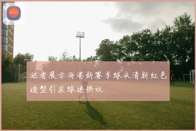 记者展示海港新赛季球衣清新红色造型引发球迷热议