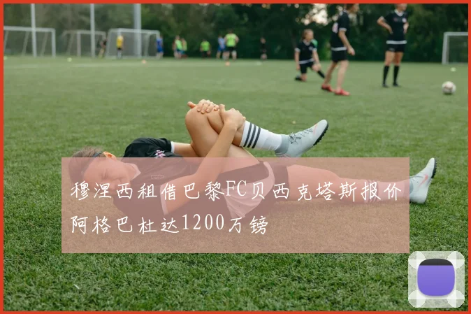 穆涅西租借巴黎FC贝西克塔斯报价阿格巴杜达1200万镑