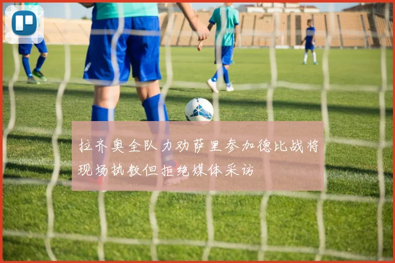 拉齐奥全队力劝萨里参加德比战将现场执教但拒绝媒体采访