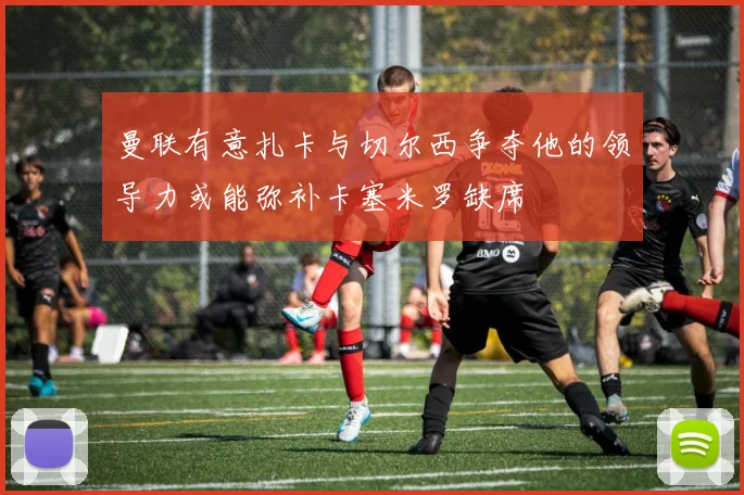 曼联有意扎卡与切尔西争夺他的领导力或能弥补卡塞米罗缺席