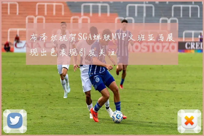 布泽尔祝贺SGA蝉联MVP文班亚马展现出色表现引发关注