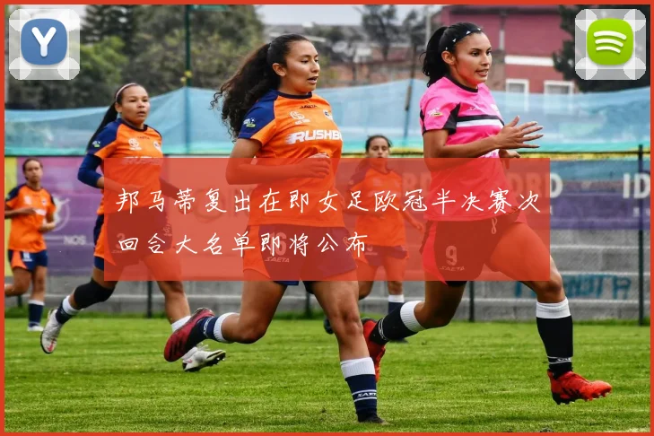 邦马蒂复出在即女足欧冠半决赛次回合大名单即将公布