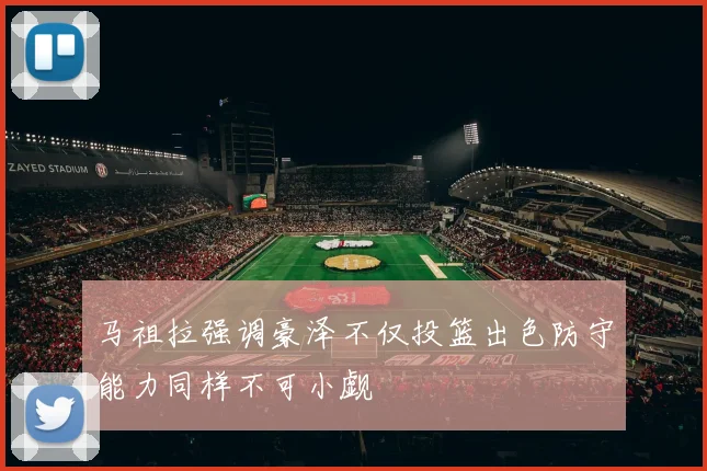 马祖拉强调豪泽不仅投篮出色防守能力同样不可小觑