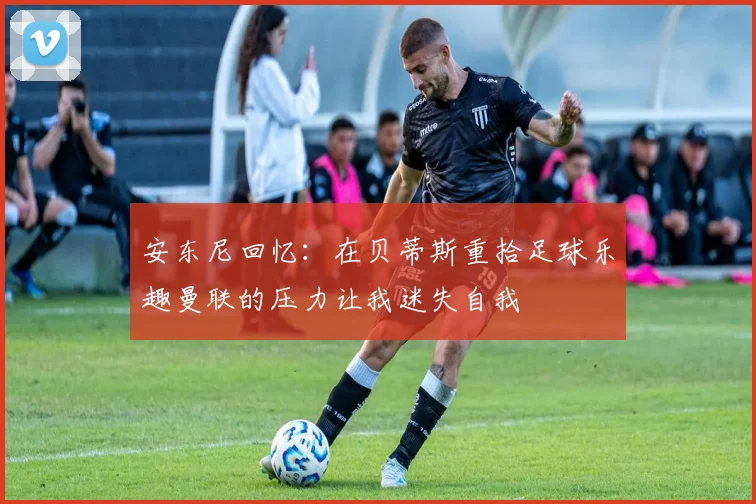 安东尼回忆：在贝蒂斯重拾足球乐趣曼联的压力让我迷失自我