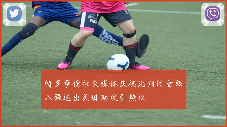 特罗萨德社交媒体庆祝比利时晋级八强送出关键助攻引热议